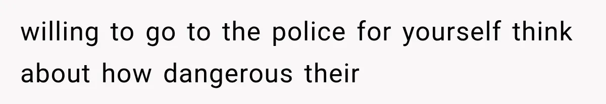 willing to go to the police for yourself think about how dangerous their