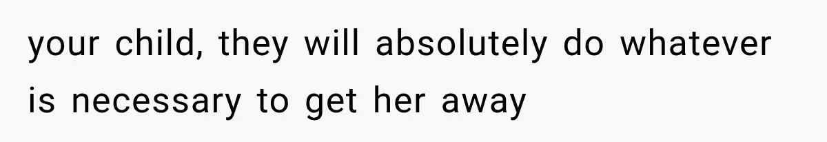 your child, they will absolutely do whatever is necessary to get her away