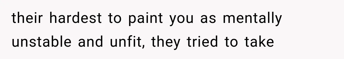 their hardest to paint you as mentally unstable and unfit, they tried to take