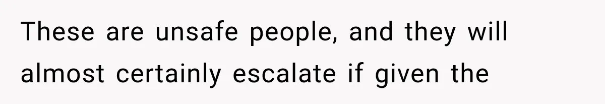 These are unsafe people, and they will almost certainly escalate if given the