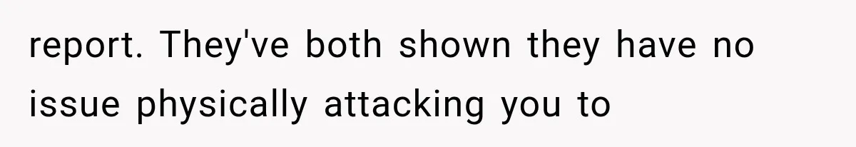 report. They've both shown they have no issue physically attacking you to