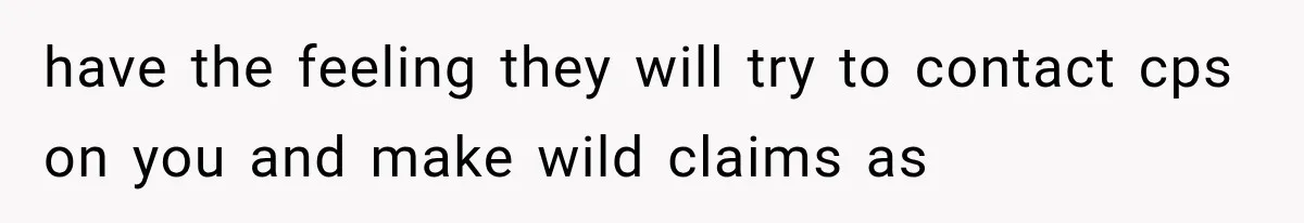 have the feeling they will try to contact cps on you and make wild claims as