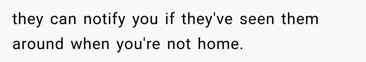 they can notify you if they've seen them around when you're not home.