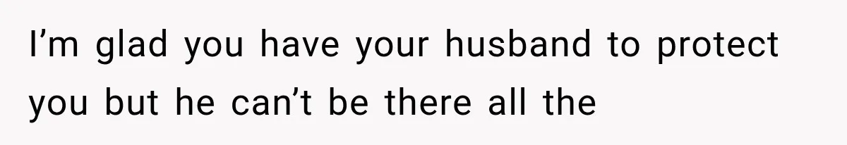 I’m glad you have your husband to protect you but he can’t be there all the