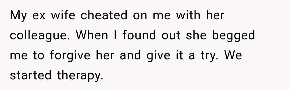 My ex wife cheated on me with her colleague. When I found out she begged me to forgive her and give it a try. We started therapy.
