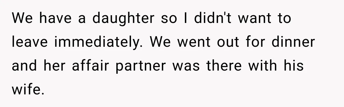 We have a daughter so I didn't want to leave immediately. We went out for dinner and her affair partner was there with his wife.