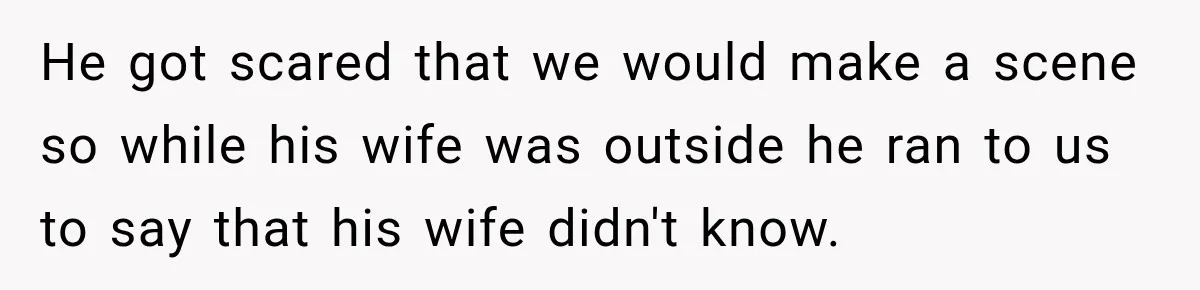 He got scared that we would make a scene so while his wife was outside he ran to us to say that his wife didn't know.