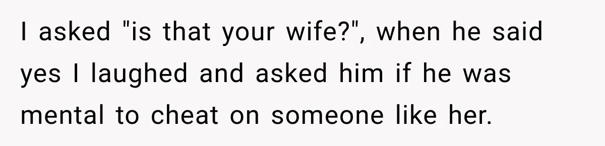 I asked "is that your wife?", when he said yes I laughed and asked him if he was mental to cheat on someone like her.