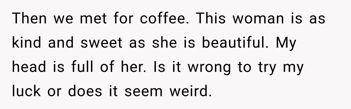 Then we met for coffee. This woman is as kind and sweet as she is beautiful. My head is full of her. Is it wrong to try my luck or...