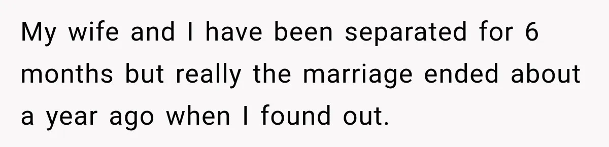 My wife and I have been separated for 6 months but really the marriage ended about a year ago when I found out.