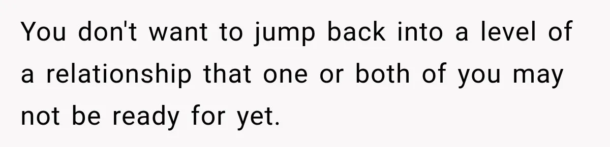 You don't want to jump back into a level of a relationship that one or both of you may not be ready for yet.