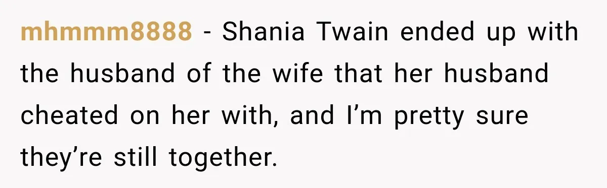 mhmmm8888 − Shania Twain ended up with the husband of the wife that her husband cheated on her with, and I’m pretty sure they’re still together.