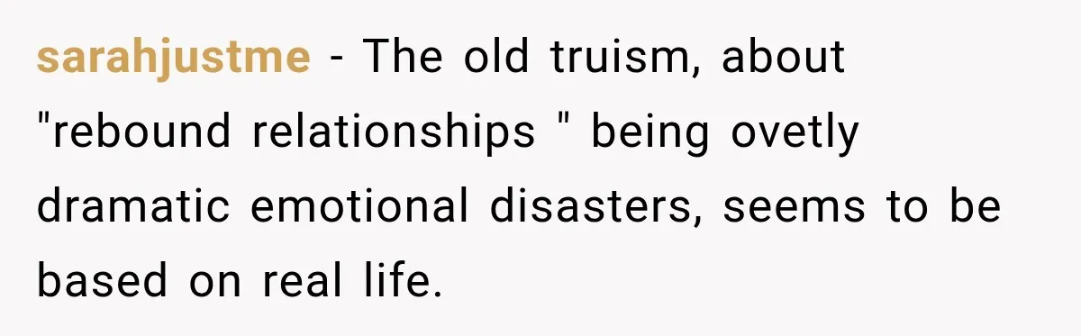 sarahjustme − The old truism, about "rebound relationships " being ovetly dramatic emotional disasters, seems to be based on real life.