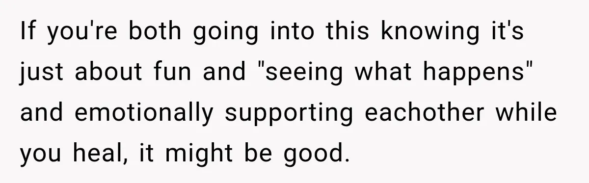 If you're both going into this knowing it's just about fun and "seeing what happens" and emotionally supporting eachother while you heal, it might be good.