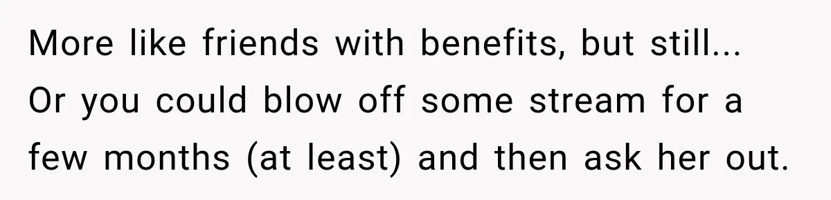 More like friends with benefits, but still... Or you could blow off some stream for a few months (at least) and then ask her out.
