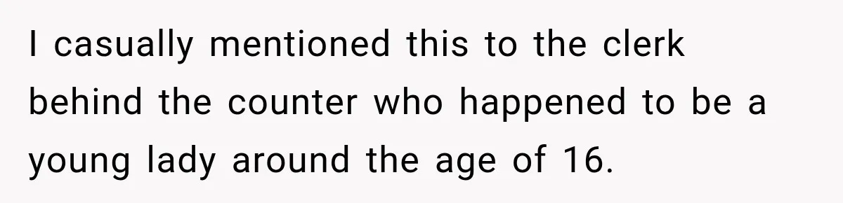I casually mentioned this to the clerk behind the counter who happened to be a young lady around the age of 16.