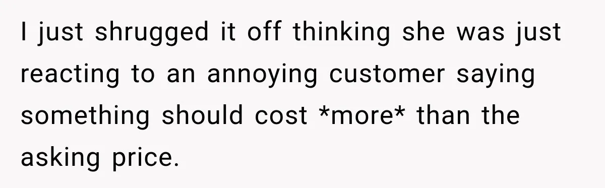I just shrugged it off thinking she was just reacting to an annoying customer saying something should cost *more* than the asking price.