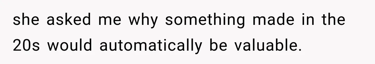 she asked me why something made in the 20s would automatically be valuable.