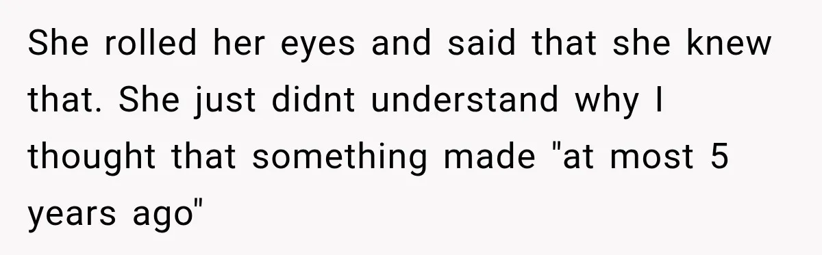 She rolled her eyes and said that she knew that. She just didnt understand why I thought that something made "at most 5 years ago"