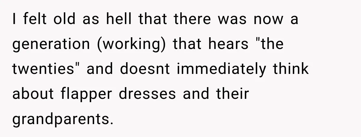 I felt old as hell that there was now a generation (working) that hears "the twenties" and doesnt immediately think about flapper dresses and their grandparents.