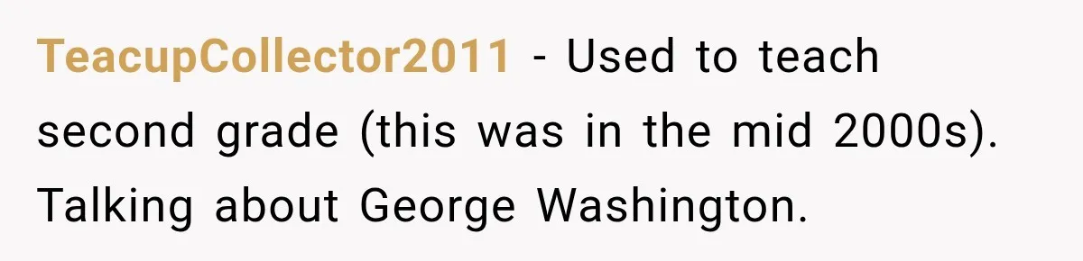 TeacupCollector2011 − Used to teach second grade (this was in the mid 2000s). Talking about George Washington.