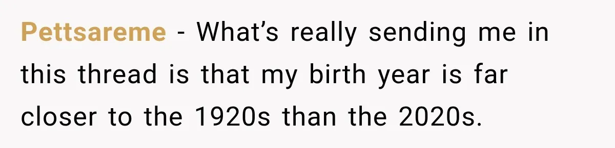 Pettsareme − What’s really sending me in this thread is that my birth year is far closer to the 1920s than the 2020s.