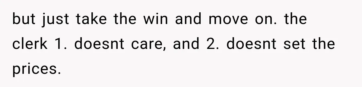 but just take the win and move on. the clerk 1. doesnt care, and 2. doesnt set the prices.