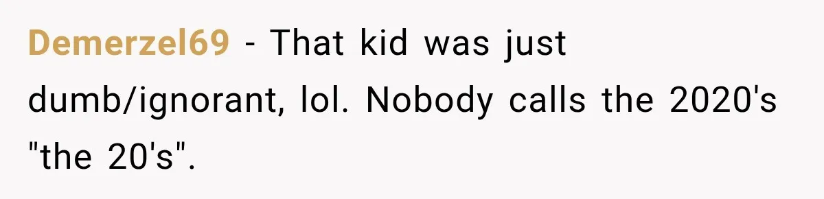 Demerzel69 − That kid was just dumb/ignorant, lol. Nobody calls the 2020's "the 20's".