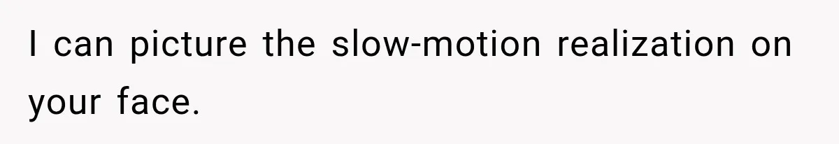 I can picture the slow-motion realization on your face.