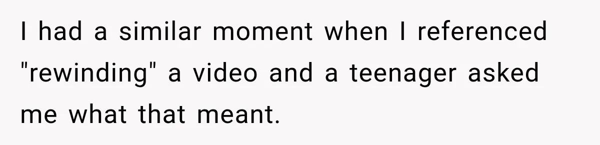 I had a similar moment when I referenced "rewinding" a video and a teenager asked me what that meant.