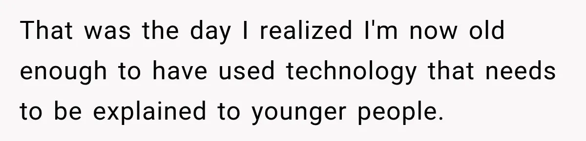 That was the day I realized I'm now old enough to have used technology that needs to be explained to younger people.