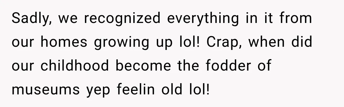 Sadly, we recognized everything in it from our homes growing up lol! Crap, when did our childhood become the fodder of museums yep feelin old lol!