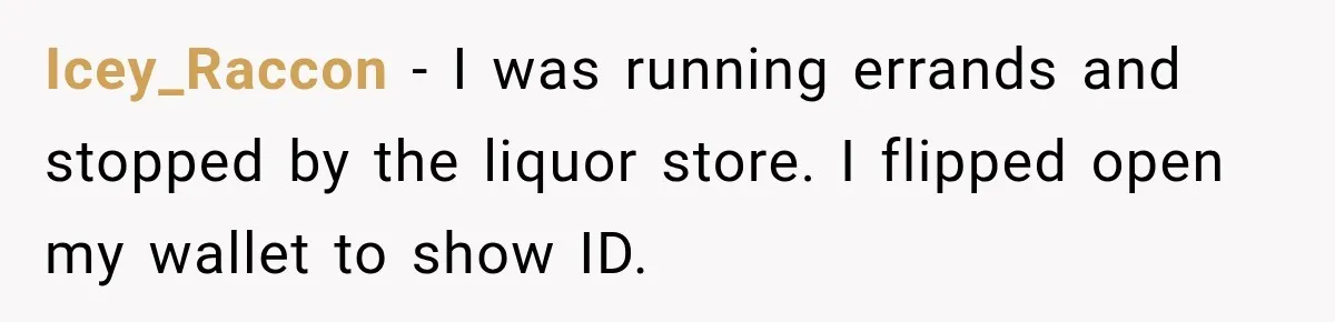 Icey_Raccon − I was running errands and stopped by the liquor store. I flipped open my wallet to show ID.