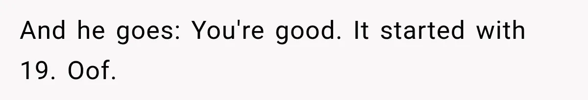 And he goes: You're good. It started with 19. Oof.