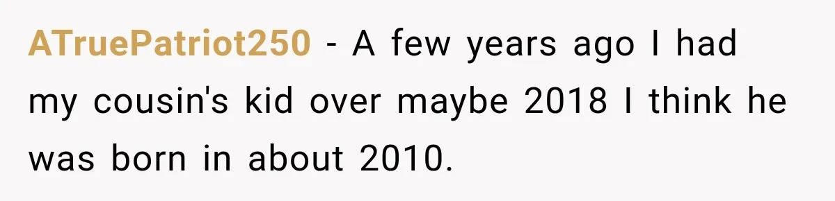ATruePatriot250 − A few years ago I had my cousin's kid over maybe 2018 I think he was born in about 2010.