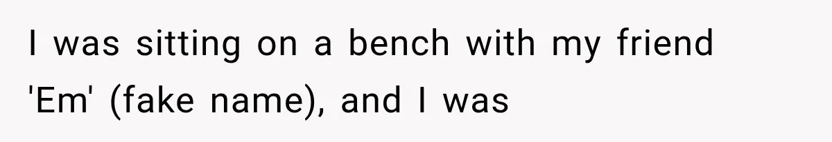I was sitting on a bench with my friend 'Em' (fake name), and I was