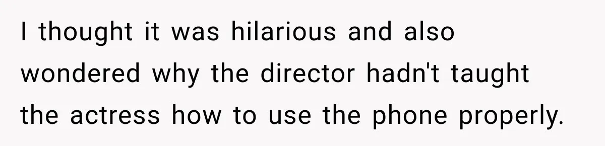 I thought it was hilarious and also wondered why the director hadn't taught the actress how to use the phone properly.