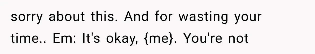 sorry about this. And for wasting your time.. Em: It's okay, {me}. You're not