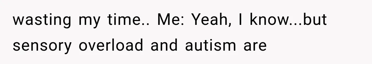 wasting my time.. Me: Yeah, I know...but sensory overload and autism are