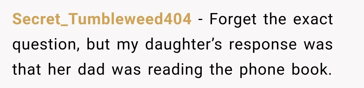 Secret_Tumbleweed404 − Forget the exact question, but my daughter’s response was that her dad was reading the phone book.
