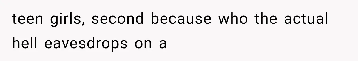 teen girls, second because who the actual hell eavesdrops on a