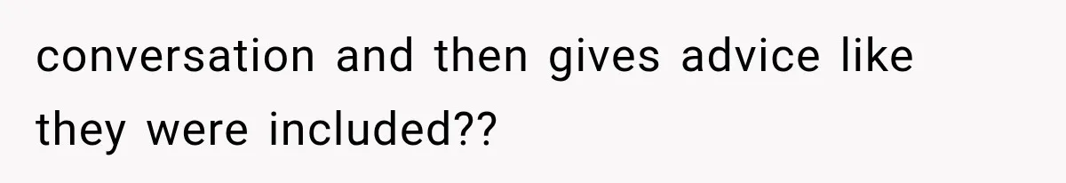 conversation and then gives advice like they were included??