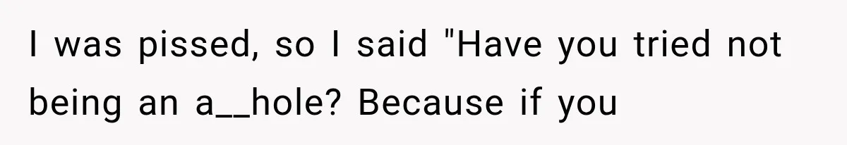 I was pissed, so I said "Have you tried not being an a__hole? Because if you