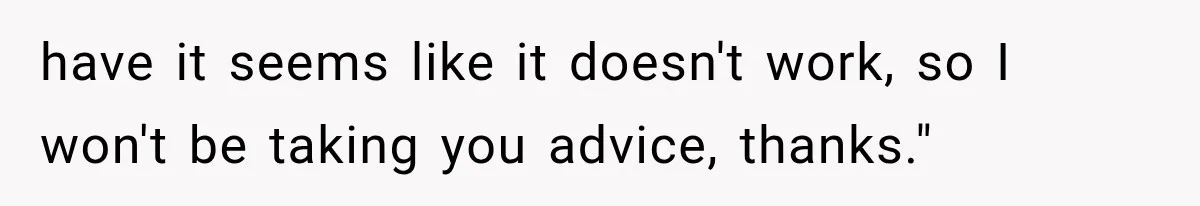 have it seems like it doesn't work, so I won't be taking you advice, thanks."