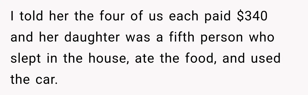 I told her the four of us each paid $340 and her daughter was a fifth person who slept in the house, ate the food, and used the car.