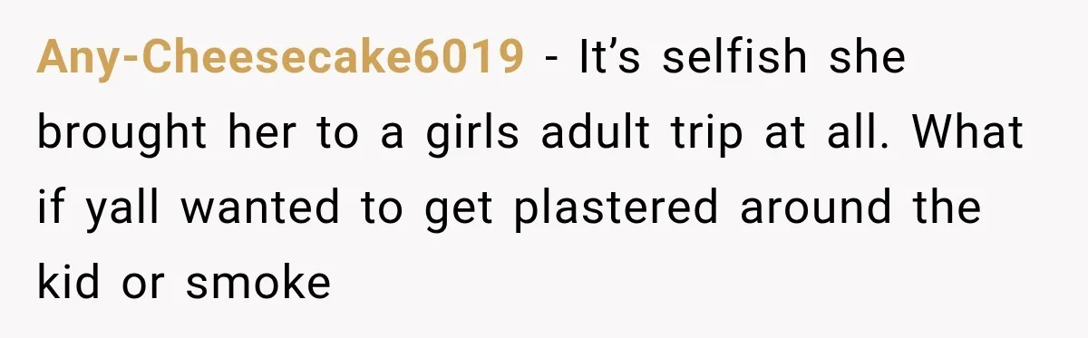 Any-Cheesecake6019 − It’s selfish she brought her to a girls adult trip at all. What if yall wanted to get plastered around the kid or smoke