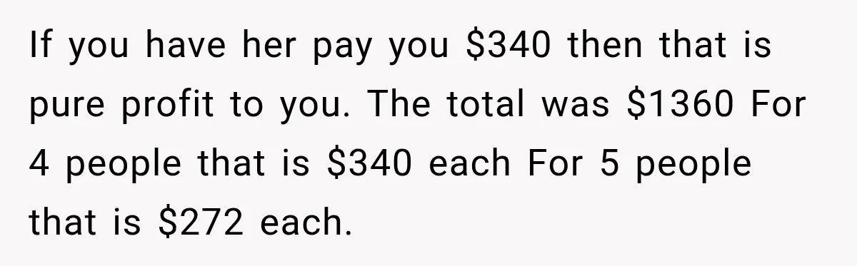 If you have her pay you $340 then that is pure profit to you. The total was $1360 For 4 people that is $340 each For 5 people that is...