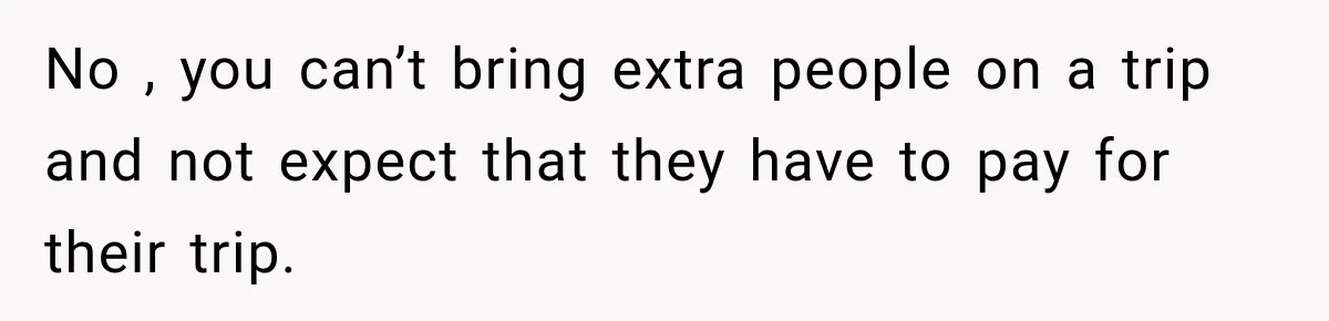 No , you can’t bring extra people on a trip and not expect that they have to pay for their trip.