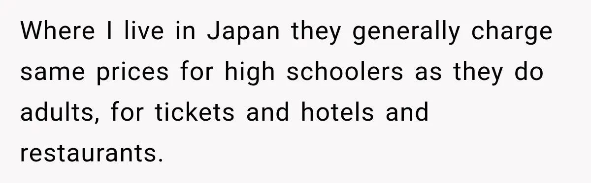 Where I live in Japan they generally charge same prices for high schoolers as they do adults, for tickets and hotels and restaurants.