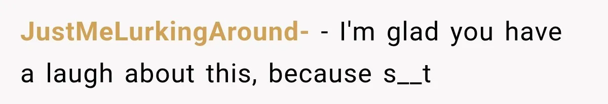 JustMeLurkingAround- − I'm glad you have a laugh about this, because s__t